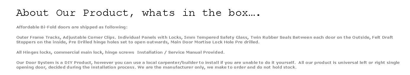 Text Box: About Our Product, whats in the box.Affordable Bi-Fold doors are shipped as following:Outer Frame Tracks, Adjustable Corner Clips. Individual Panels with Locks, 5mm Tempered Safety Glass, Twin Rubber Seals Between each door on the Outside, Felt Draft Stoppers on the inside, Pre Drilled hinge holes set to open outwards, Main Door Mortise Lock Hole Pre drilled.All Hinges locks, commercial main lock, hinge screws  Installation / Service Manual Provided.Our Door System is a DIY Product, however you can use a local carpenter/builder to install if you are unable to do it yourself.  All our product is universal left or right single opening door, decided during the installation process. We are the manufacturer only, we make to order and do not hold stock. 