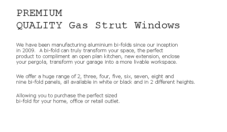 Text Box: PREMIUMQUALITY Gas Strut WindowsWe have been manufacturing aluminium bi-folds since our inceptionin 2009.  A bi-fold can truly transform your space, the perfect product to compliment an open plan kitchen, new extension, enclose your pergola, transform your garage into a more livable workspace.We offer a huge range of 2, three, four, five, six, seven, eight and nine bi-fold panels, all available in white or black and in 2 different heights.  Allowing you to purchase the perfect sized bi-fold for your home, office or retail outlet.
