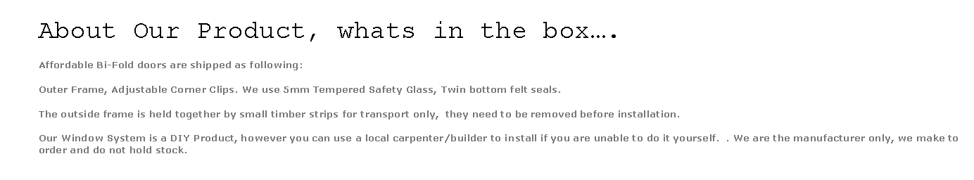 Text Box: About Our Product, whats in the box.Affordable Bi-Fold doors are shipped as following:Outer Frame, Adjustable Corner Clips. We use 5mm Tempered Safety Glass, Twin bottom felt seals.  The outside frame is held together by small timber strips for transport only,  they need to be removed before installation.Our Window System is a DIY Product, however you can use a local carpenter/builder to install if you are unable to do it yourself.  . We are the manufacturer only, we make to order and do not hold stock. 